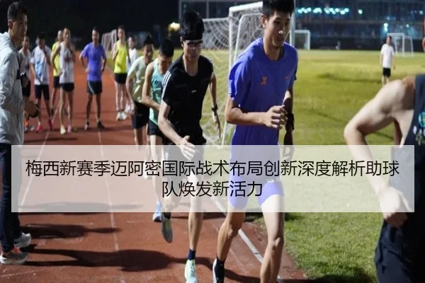 梅西新赛季迈阿密国际战术布局创新深度解析助球队焕发新活力