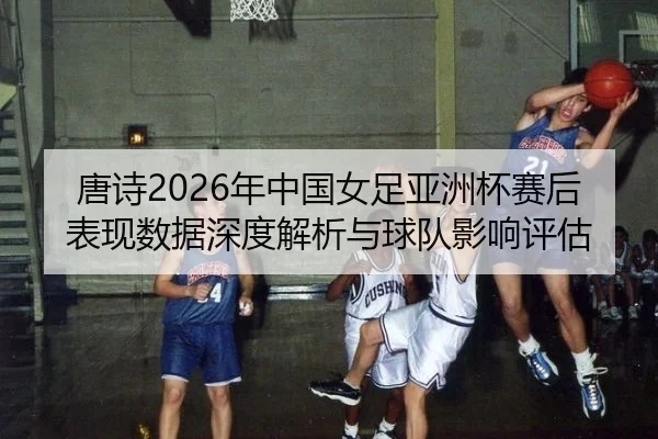 唐诗2026年中国女足亚洲杯赛后表现数据深度解析与球队影响评估